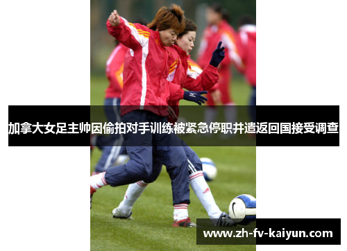 加拿大女足主帅因偷拍对手训练被紧急停职并遣返回国接受调查