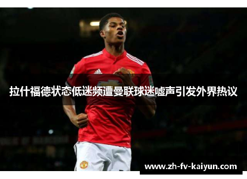 拉什福德状态低迷频遭曼联球迷嘘声引发外界热议 拉什福德状态低迷频遭曼联球迷嘘声引发外界热议